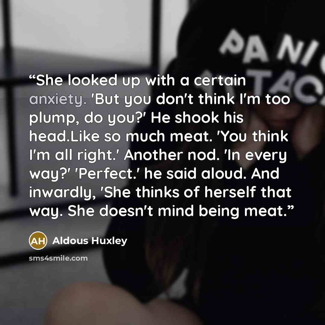 “She looked up with a certain anxiety. 'But you don't think I'm too plump, do you?' He shook his head.Like so much meat. 'You think I'm all right.' Another nod. 'In every way?' 'Perfect.' he said aloud. And inwardly, 'She thinks of herself that way. She doesn't mind being meat.” quote by Aldous Huxley