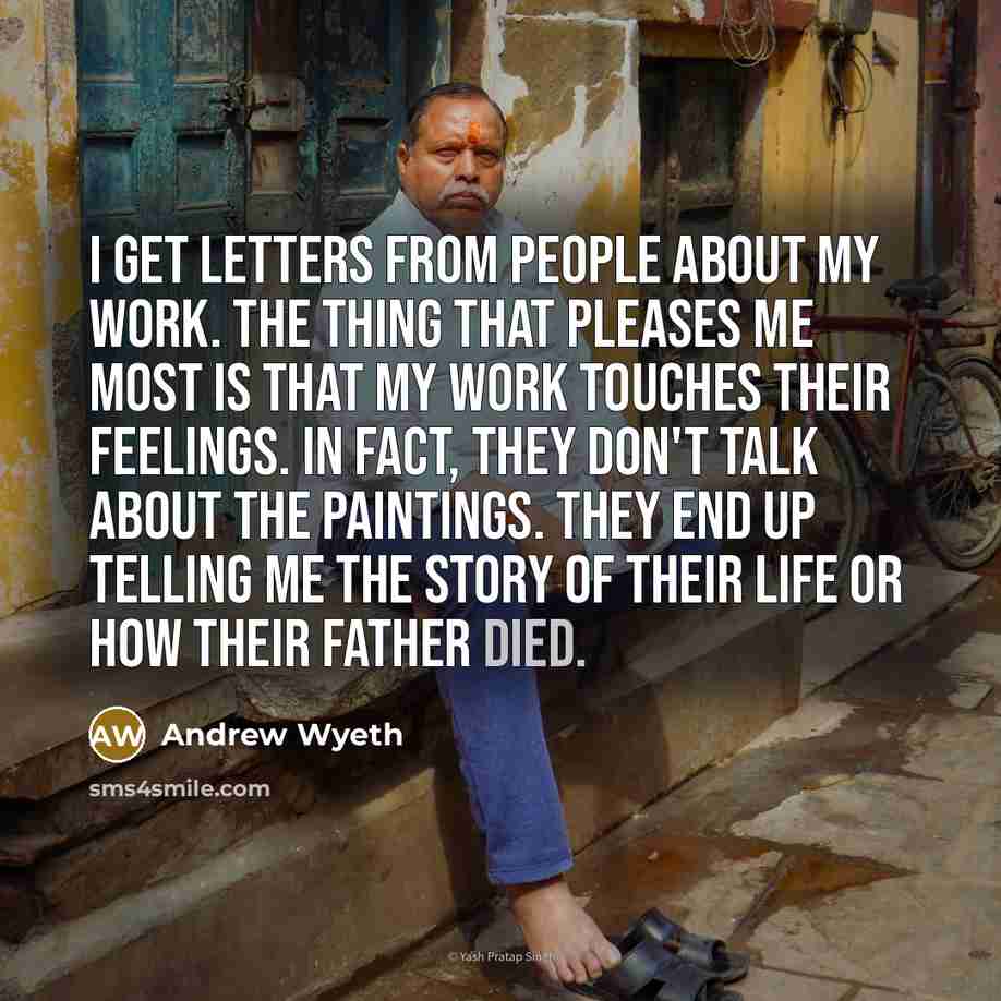 “I get letters from people about my work. The thing that pleases me most is that my work touches their feelings. In fact, they don't talk about the paintings. They end up telling me the story of their life or how their father died.” quote by Andrew Wyeth