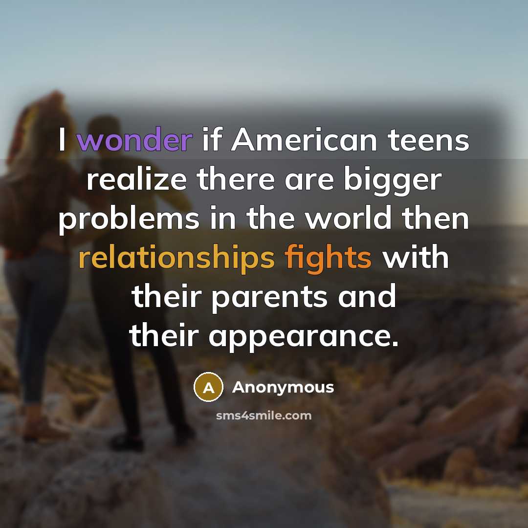 “I wonder if American teens realize there are bigger problems in the world then relationships fights with their parents and their appearance.” quote by Anonymous