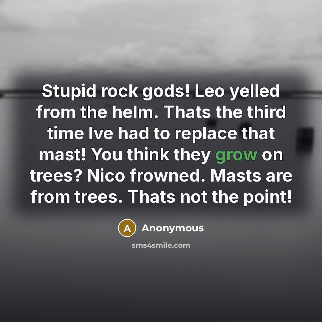 “Stupid rock gods! Leo yelled from the helm. Thats the third time Ive had to replace that mast! You think they grow on trees? Nico frowned. Masts are from trees. Thats not the point!” quote by Anonymous