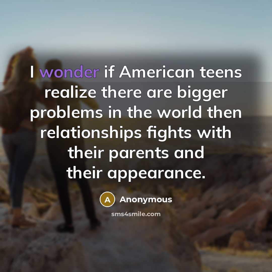 “I wonder if American teens realize there are bigger problems in the world then relationships fights with their parents and their appearance.” quote by Anonymous
