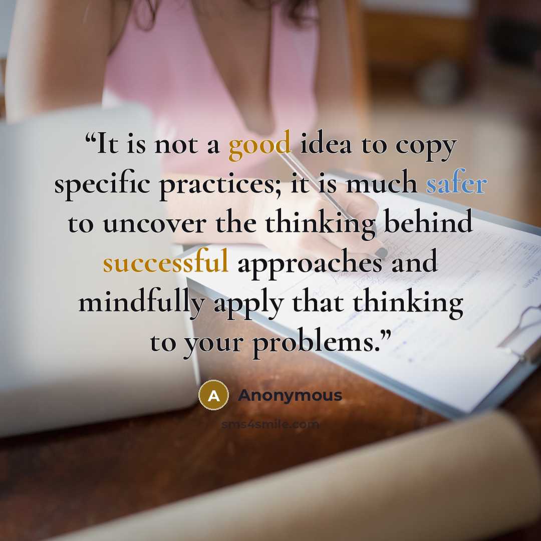 “It is not a good idea to copy specific practices; it is much safer to uncover the thinking behind successful approaches and mindfully apply that thinking to your problems.” quote by Anonymous