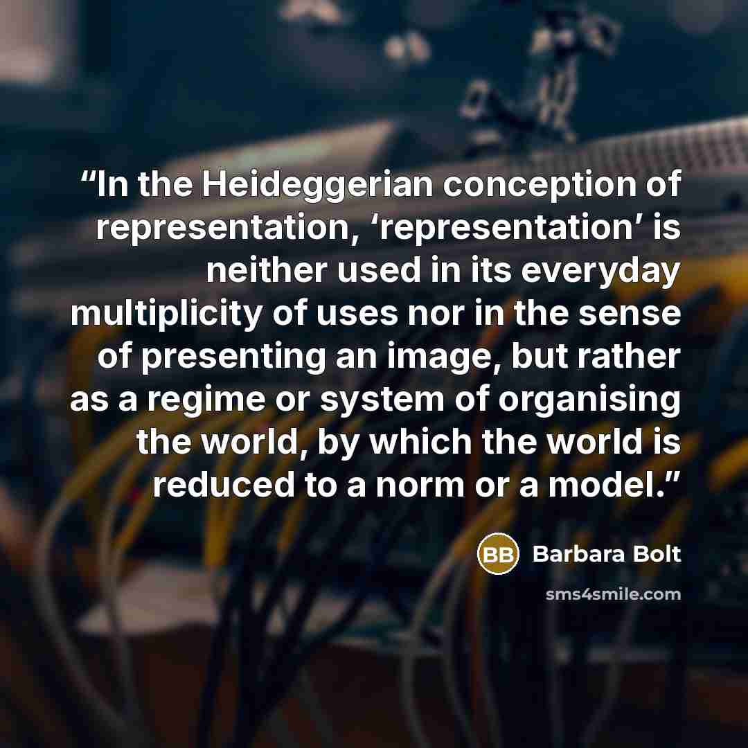 “In the Heideggerian conception of representation, ‘representation’ is neither used in its everyday multiplicity of uses nor in the sense of presenting an image, but rather as a regime or system of organising the world, by which the world is reduced to a norm or a model.” quote by Barbara Bolt
