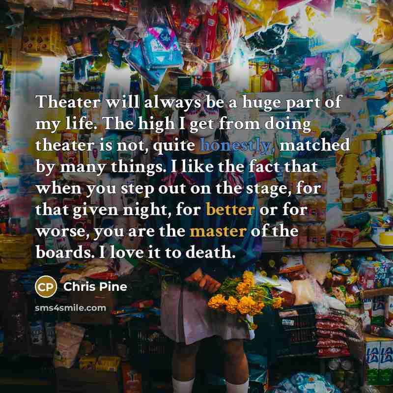 “Theater will always be a huge part of my life. The high I get from doing theater is not, quite honestly, matched by many things. I like the fact that when you step out on the stage, for that given night, for better or for worse, you are the master of the boards. I love it to death.” quote by Chris Pine