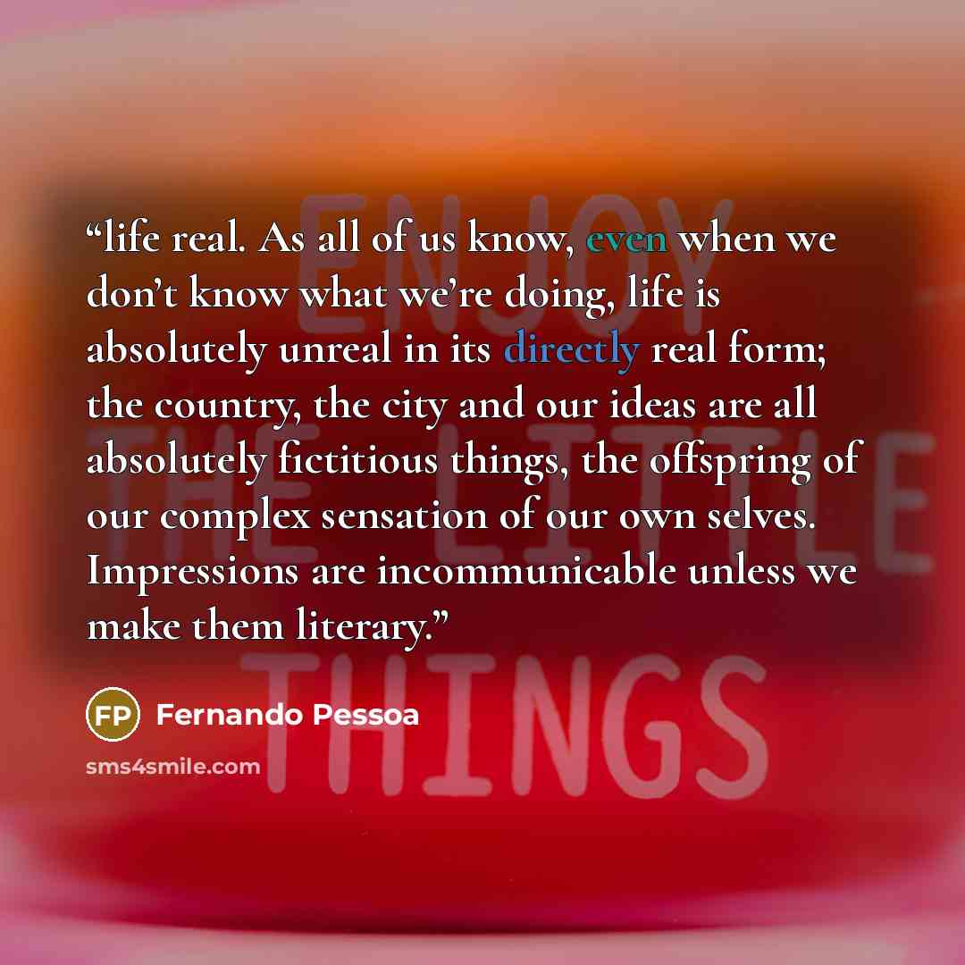 “life real. As all of us know, even when we don’t know what we’re doing, life is absolutely unreal in its directly real form; the country, the city and our ideas are all absolutely fictitious things, the offspring of our complex sensation of our own selves. Impressions are incommunicable unless we…” quote by Fernando Pessoa