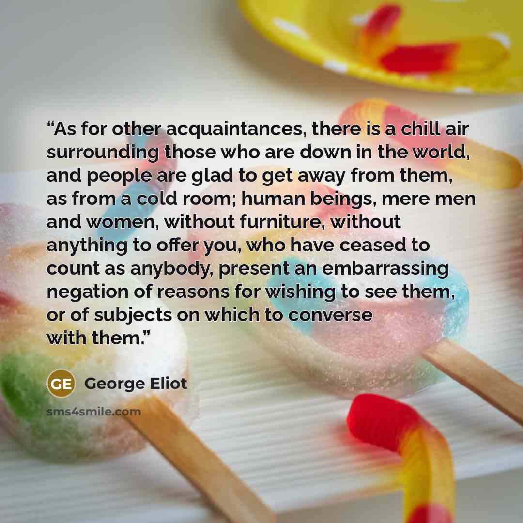 “As for other acquaintances, there is a chill air surrounding those who are down in the world, and people are glad to get away from them, as from a cold room; human beings, mere men and women, without furniture, without anything to offer you, who have ceased to count as anybody, present an…” quote by George Eliot