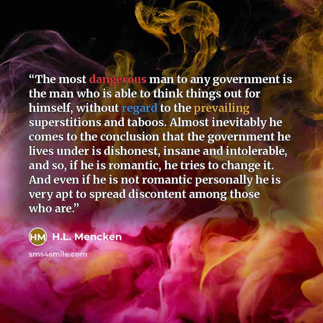 “The most dangerous man to any government is the man who is able to think things out for himself, without regard to the prevailing superstitions and taboos. Almost inevitably he comes to the conclusion that the government he lives under is dishonest, insane and intolerable, and so, if he is…” quote by H.L. Mencken
