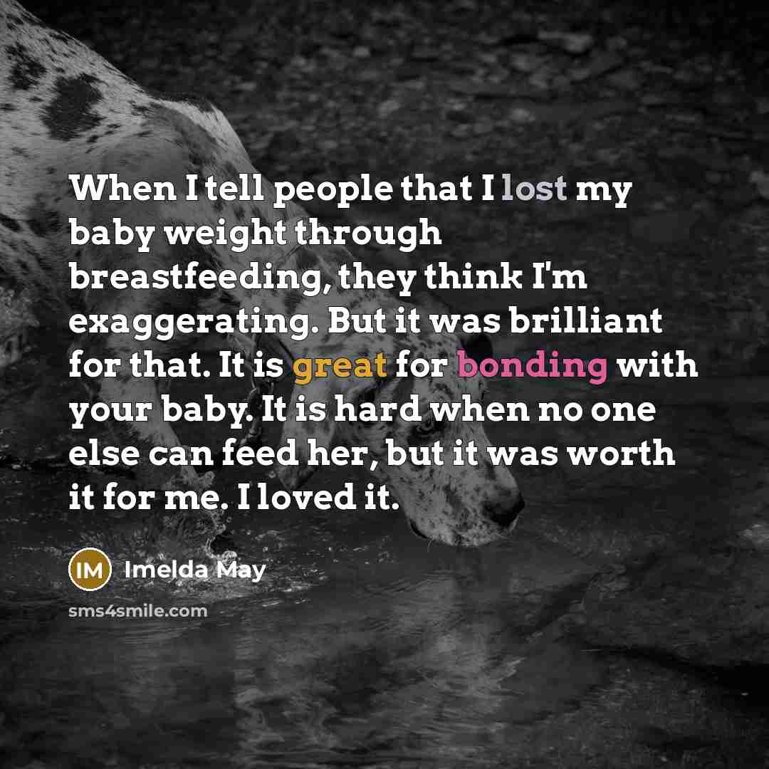 “When I tell people that I lost my baby weight through breastfeeding, they think I'm exaggerating. But it was brilliant for that. It is great for bonding with your baby. It is hard when no one else can feed her, but it was worth it for me. I loved it.” quote by Imelda May