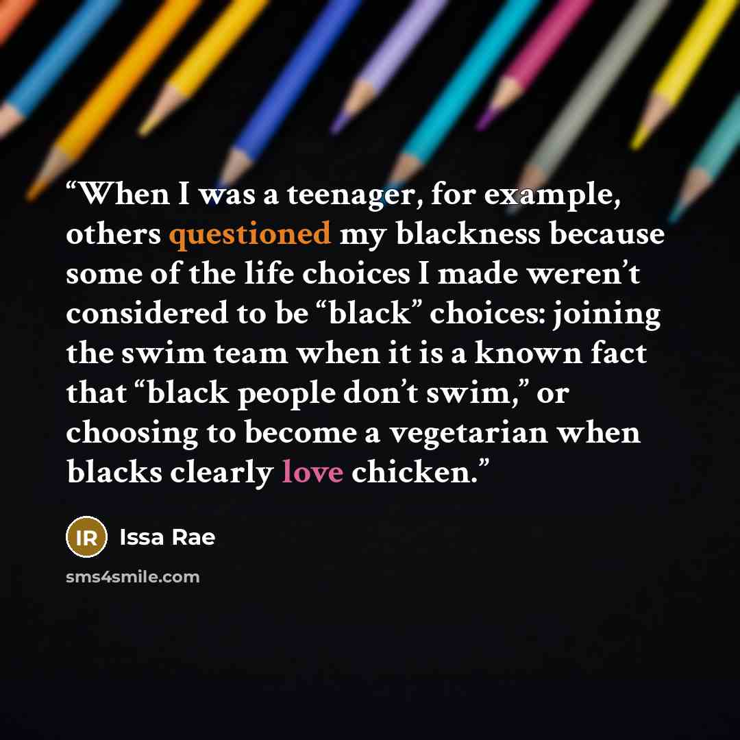 “When I was a teenager, for example, others questioned my blackness because some of the life choices I made weren’t considered to be “black” choices: joining the swim team when it is a known fact that “black people don’t swim,” or choosing to become a vegetarian when blacks clearly love chicken.” quote by Issa Rae