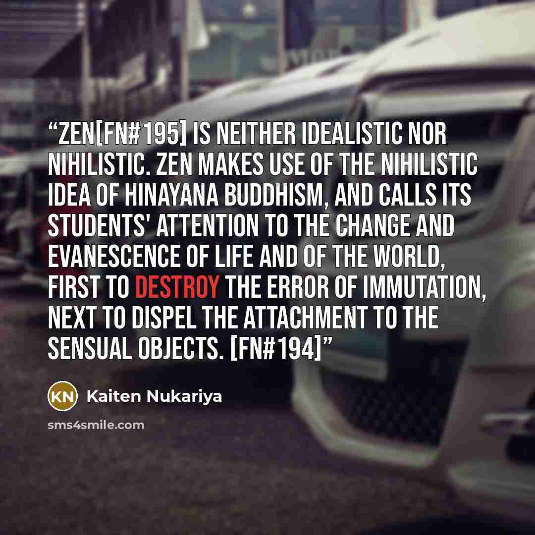 “Zen[FN#195] is neither idealistic nor nihilistic. Zen makes use of the nihilistic idea of Hinayana Buddhism, and calls its students' attention to the change and evanescence of life and of the world, first to destroy the error of immutation, next to dispel the attachment to the sensual objects…” quote by Kaiten Nukariya
