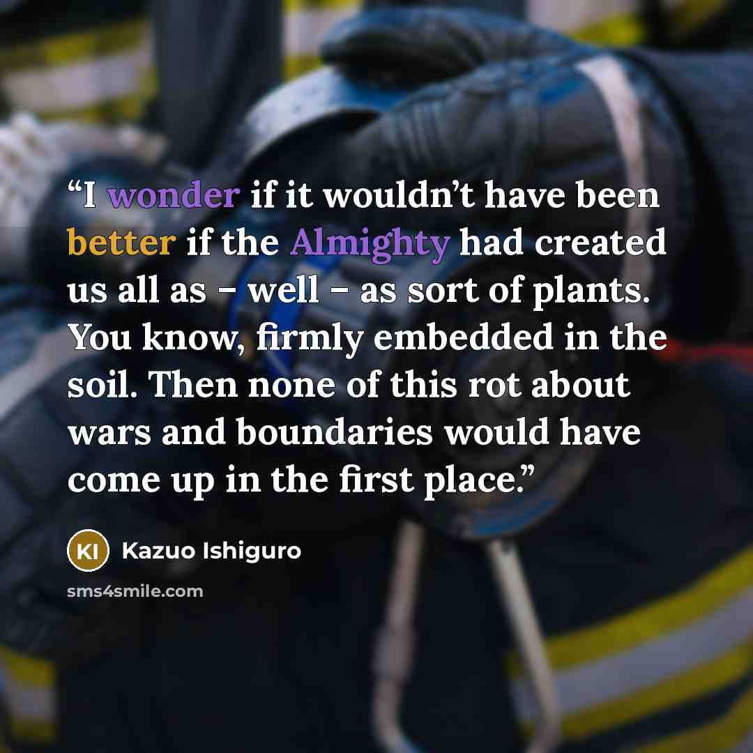 “I wonder if it wouldn’t have been better if the Almighty had created us all as – well – as sort of plants. You know, firmly embedded in the soil. Then none of this rot about wars and boundaries would have come up in the first place.” quote by Kazuo Ishiguro