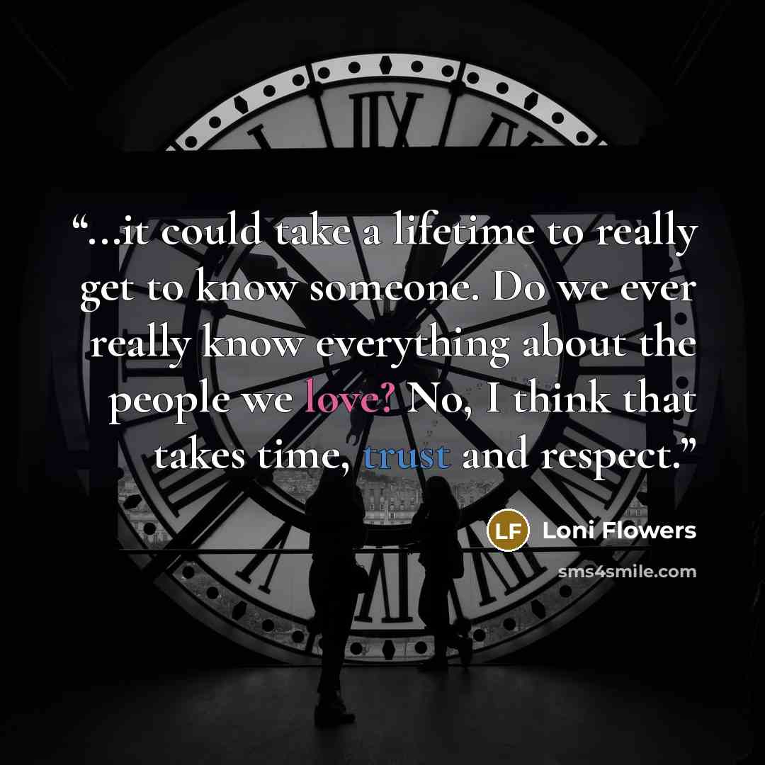 “...it could take a lifetime to really get to know someone. Do we ever really know everything about the people we love? No, I think that takes time, trust and respect.” quote by Loni Flowers