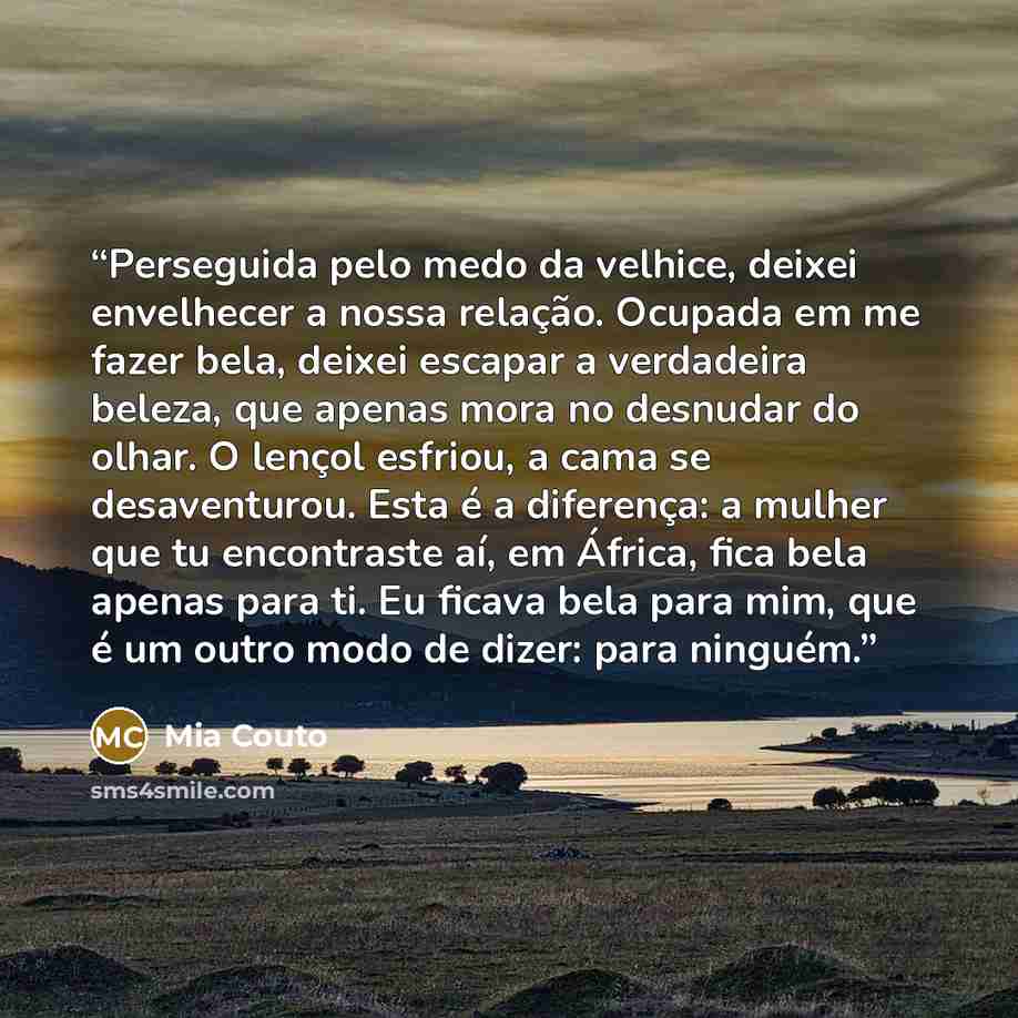 “Perseguida pelo medo da velhice, deixei envelhecer a nossa relação. Ocupada em me fazer bela, deixei escapar a verdadeira beleza, que apenas mora no desnudar do olhar. O lençol esfriou, a cama se desaventurou. Esta é a diferença: a mulher que tu encontraste aí, em África, fica bela apenas para ti…” quote by Mia Couto