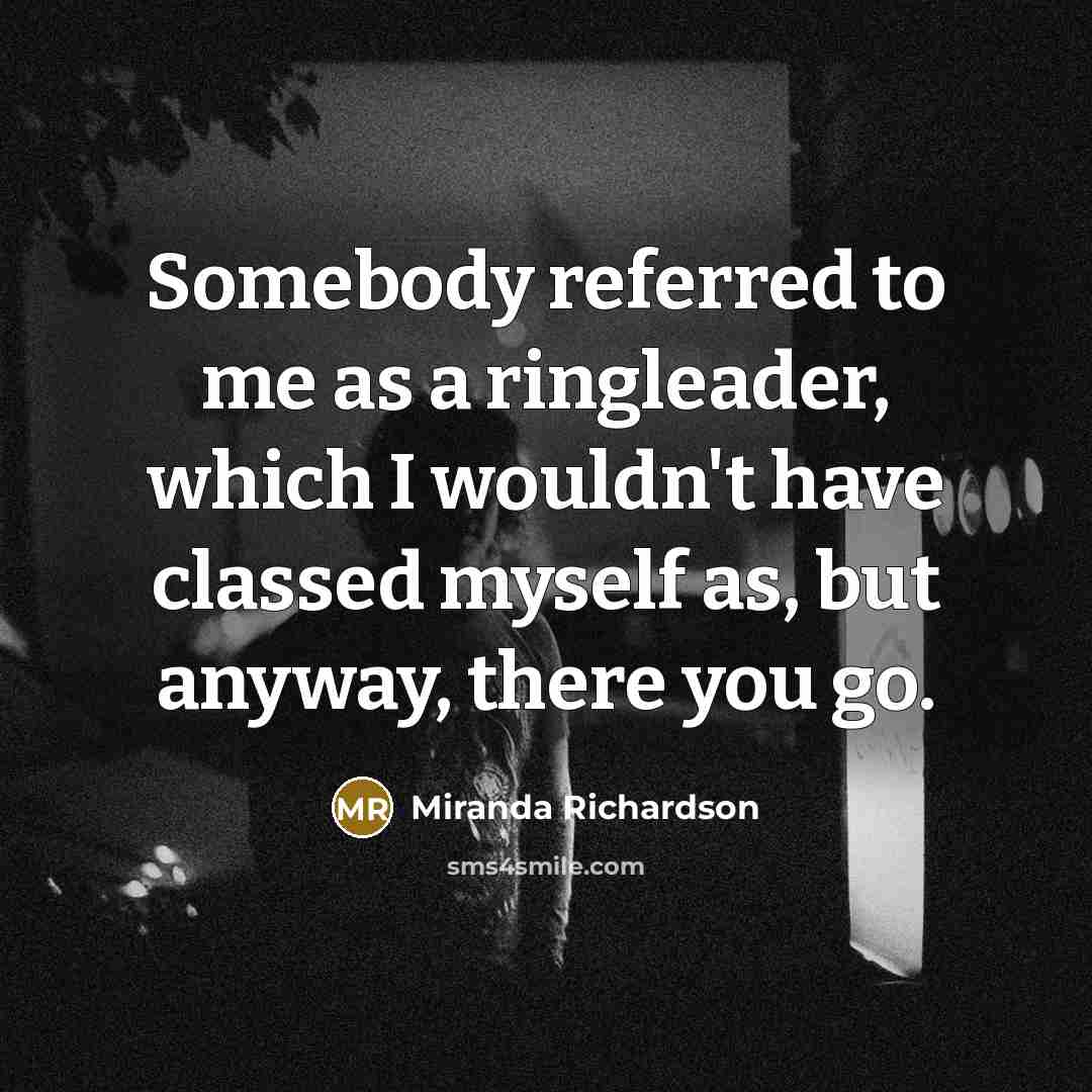 “Somebody referred to me as a ringleader, which I wouldn't have classed myself as, but anyway, there you go.” quote by Miranda Richardson