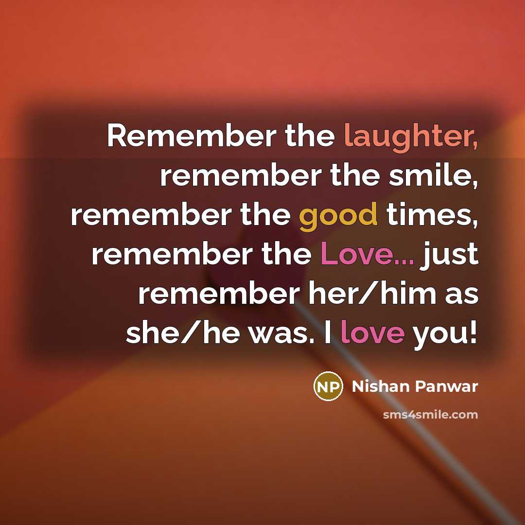 “Remember the laughter, remember the smile, remember the good times, remember the Love... just remember her/him as she/he was. I love you!” quote by Nishan Panwar