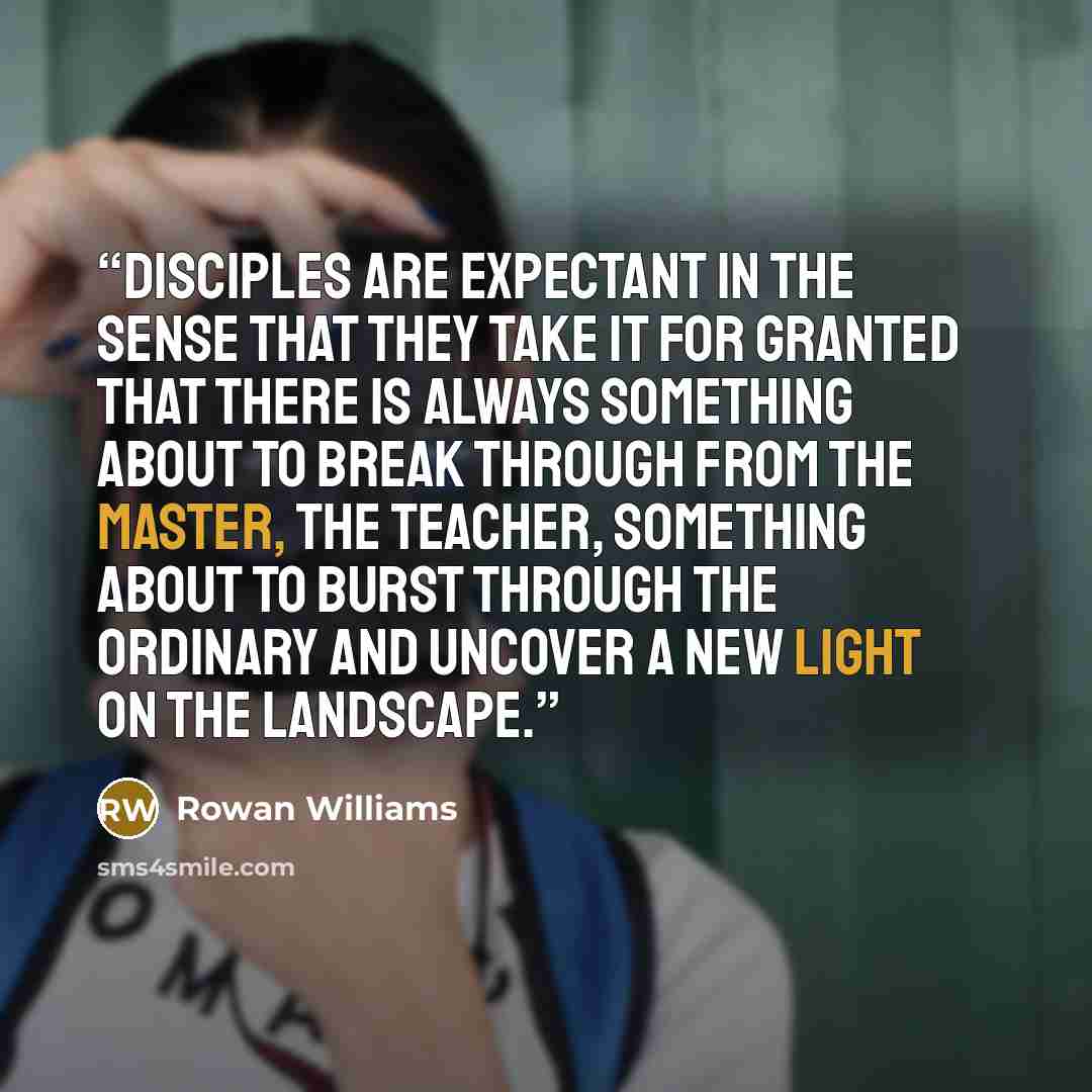 “Disciples are expectant in the sense that they take it for granted that there is always something about to break through from the Master, the Teacher, something about to burst through the ordinary and uncover a new light on the landscape.” quote by Rowan Williams