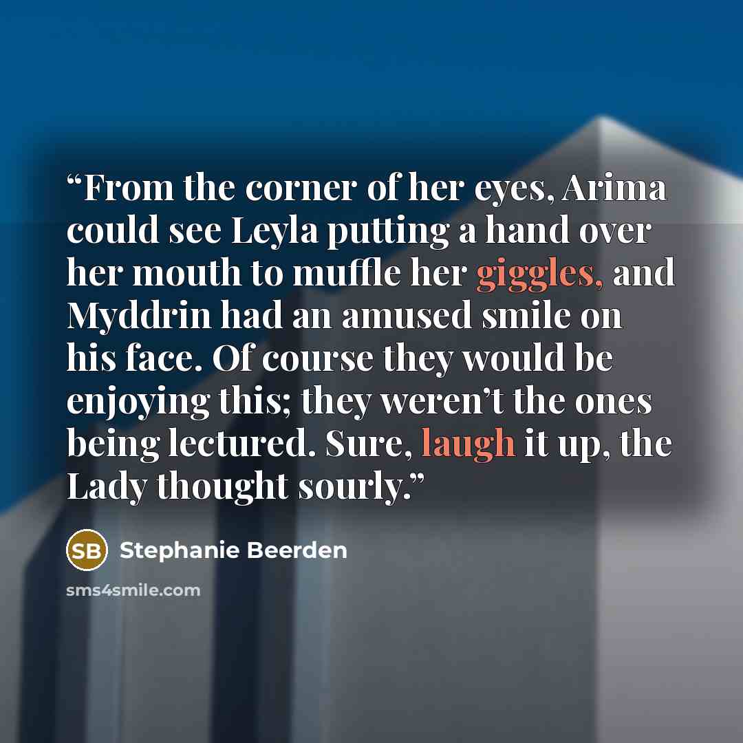 “From the corner of her eyes, Arima could see Leyla putting a hand over her mouth to muffle her giggles, and Myddrin had an amused smile on his face. Of course they would be enjoying this; they weren’t the ones being lectured. Sure, laugh it up, the Lady thought sourly.” quote by Stephanie Beerden
