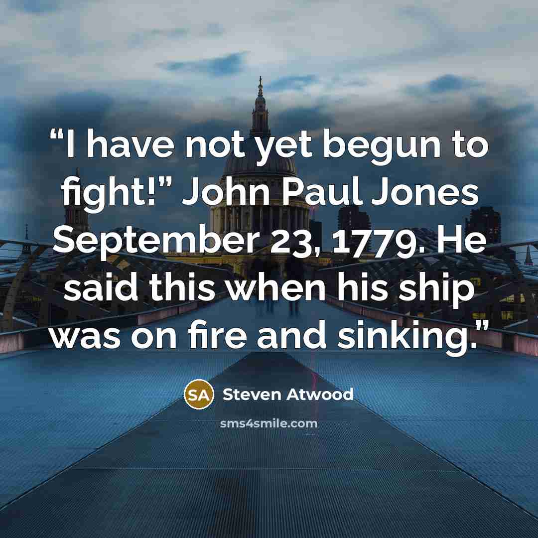 “I have not yet begun to fight!” John Paul Jones September 23, 1779. He said this when his ship was on fire and sinking.” quote by Steven Atwood