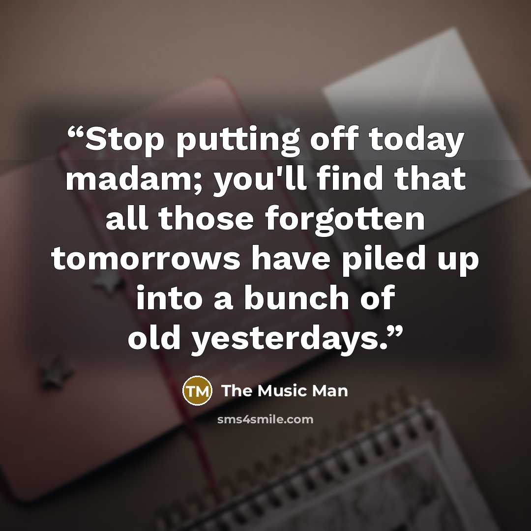 “Stop putting off today madam; you'll find that all those forgotten tomorrows have piled up into a bunch of old yesterdays.” quote by The Music Man