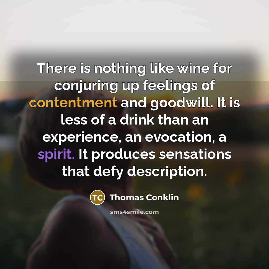 “There is nothing like wine for conjuring up feelings of contentment and goodwill. It is less of a drink than an experience, an evocation, a spirit. It produces sensations that defy description.” quote by Thomas Conklin