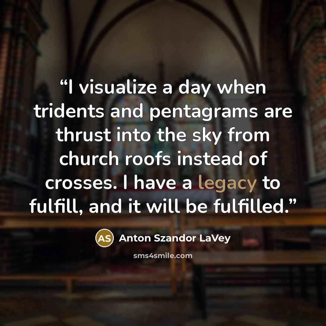 “I visualize a day when tridents and pentagrams are thrust into the sky from church roofs instead of crosses. I have a legacy to fulfill, and it will be fulfilled.” quote by Anton Szandor LaVey