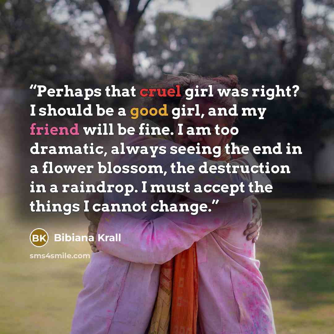 “Perhaps that cruel girl was right? I should be a good girl, and my friend will be fine. I am too dramatic, always seeing the end in a flower blossom, the destruction in a raindrop. I must accept the things I cannot change.” quote by Bibiana Krall