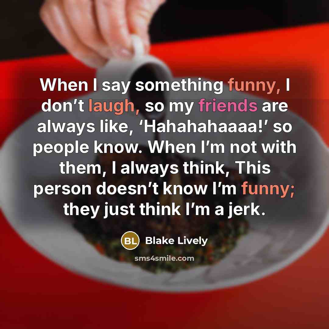 “When I say something funny, I don’t laugh, so my friends are always like, ‘Hahahahaaaa!’ so people know. When I’m not with them, I always think, This person doesn’t know I’m funny; they just think I’m a jerk.” quote by Blake Lively