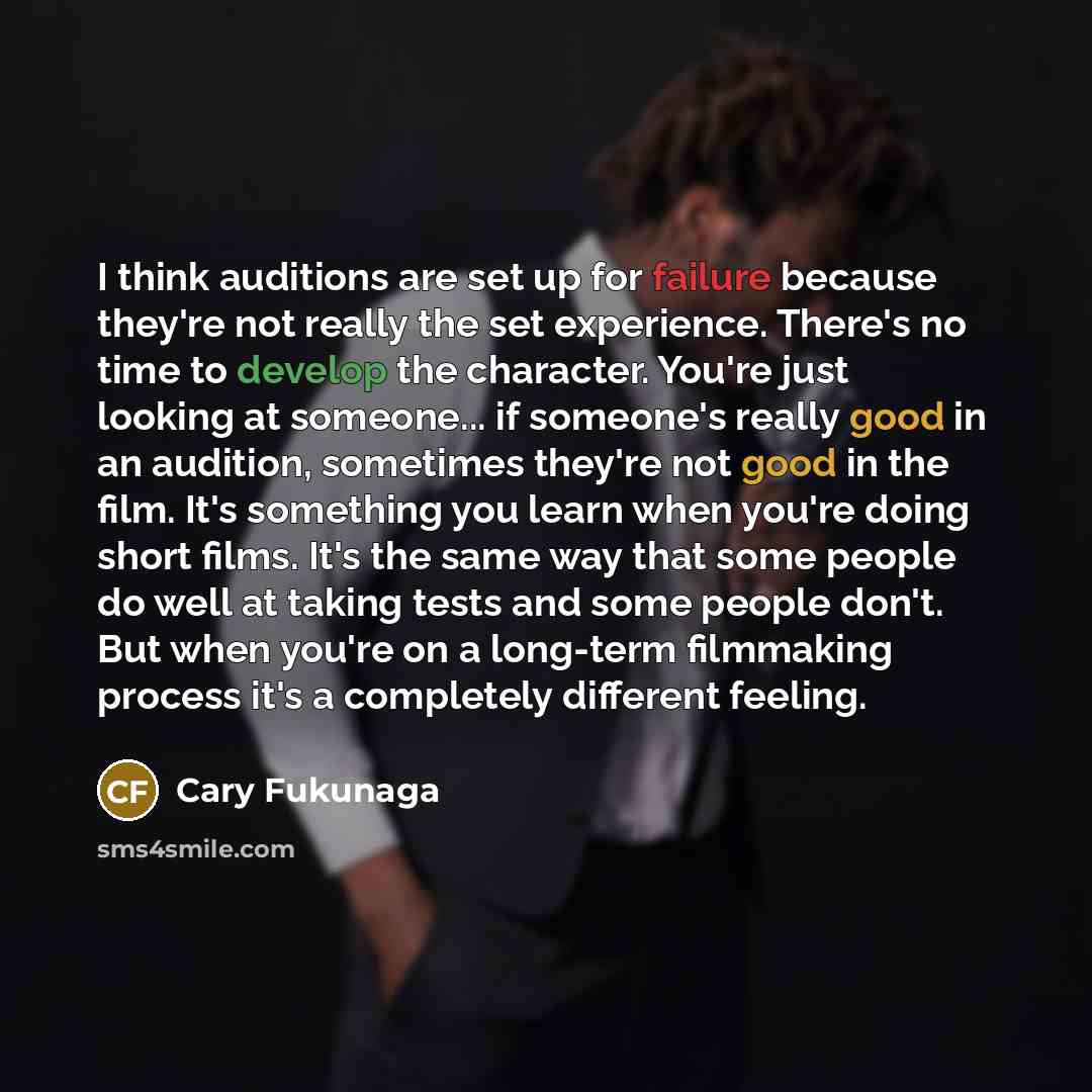 “I think auditions are set up for failure because they're not really the set experience. There's no time to develop the character. You're just looking at someone... if someone's really good in an audition, sometimes they're not good in the film. It's something you learn when you're doing short…” quote by Cary Fukunaga
