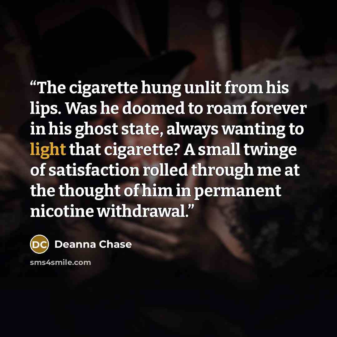 “The cigarette hung unlit from his lips. Was he doomed to roam forever in his ghost state, always wanting to light that cigarette? A small twinge of satisfaction rolled through me at the thought of him in permanent nicotine withdrawal.” quote by Deanna Chase