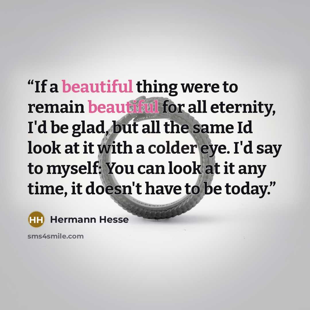 “If a beautiful thing were to remain beautiful for all eternity, I'd be glad, but all the same Id look at it with a colder eye. I'd say to myself: You can look at it any time, it doesn't have to be today.” quote by Hermann Hesse