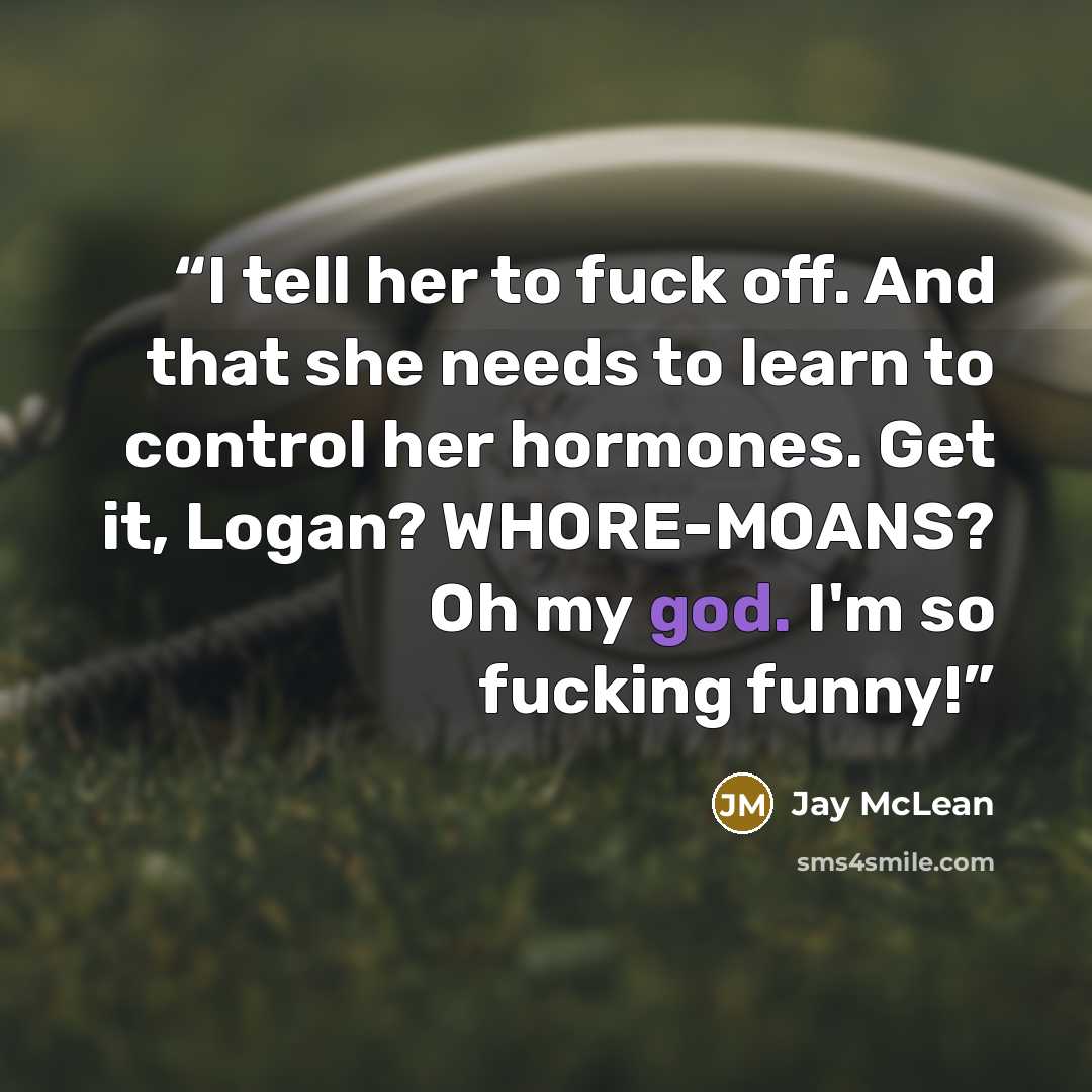 “I tell her to fuck off. And that she needs to learn to control her hormones. Get it, Logan? WHORE-MOANS? Oh my god. I'm so fucking funny!” quote by Jay McLean