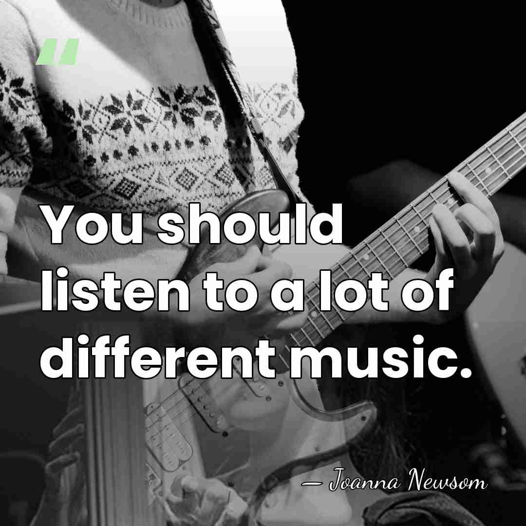 You should listen to a lot of different music. - Joanna Newsom