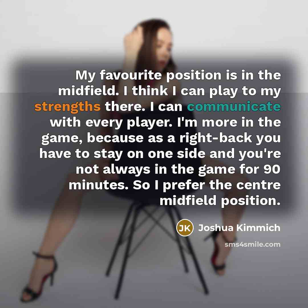 “My favourite position is in the midfield. I think I can play to my strengths there. I can communicate with every player. I'm more in the game, because as a right-back you have to stay on one side and you're not always in the game for 90 minutes. So I prefer the centre midfield position.” quote by Joshua Kimmich