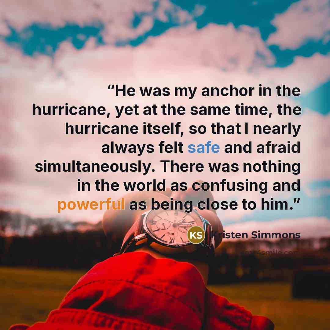 “He was my anchor in the hurricane, yet at the same time, the hurricane itself, so that I nearly always felt safe and afraid simultaneously. There was nothing in the world as confusing and powerful as being close to him.” quote by Kristen Simmons