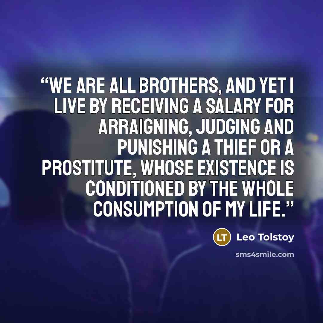“We are all brothers, and yet I live by receiving a salary for arraigning, judging and punishing a thief or a prostitute, whose existence is conditioned by the whole consumption of my life.” quote by Leo Tolstoy