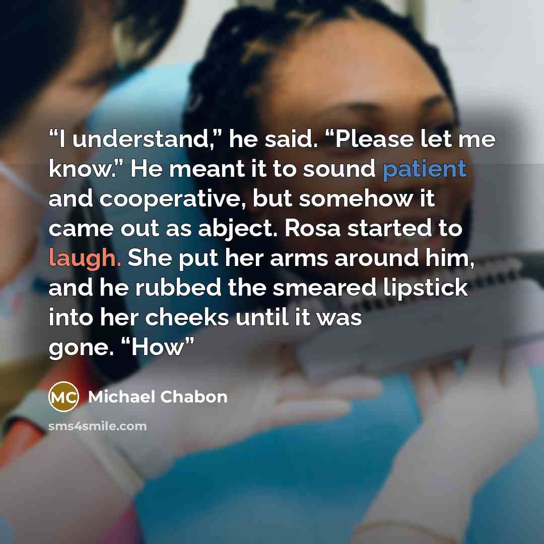 “I understand,” he said. “Please let me know.” He meant it to sound patient and cooperative, but somehow it came out as abject. Rosa started to laugh. She put her arms around him, and he rubbed the smeared lipstick into her cheeks until it was gone. “How” quote by Michael Chabon
