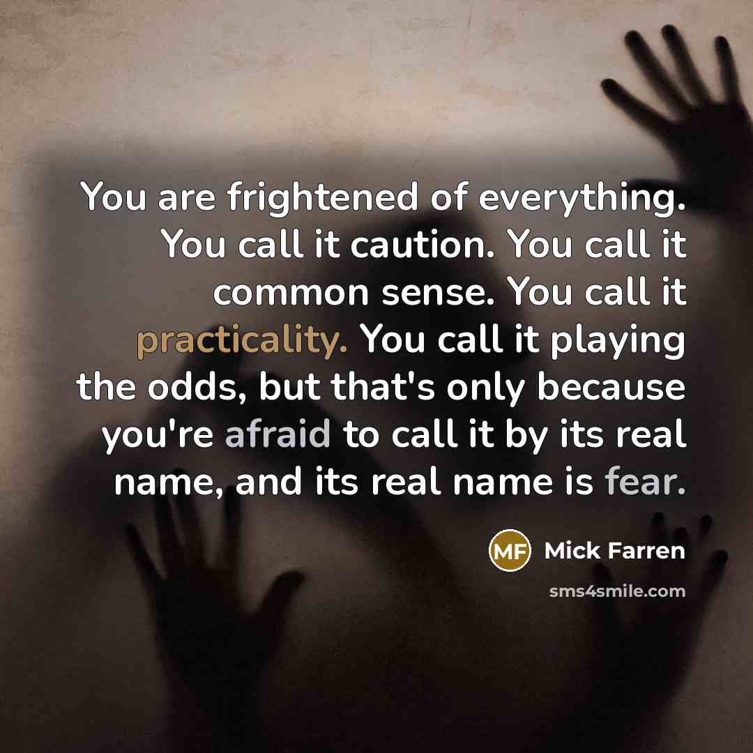 “You are frightened of everything. You call it caution. You call it common sense. You call it practicality. You call it playing the odds, but that's only because you're afraid to call it by its real name, and its real name is fear.” quote by Mick Farren