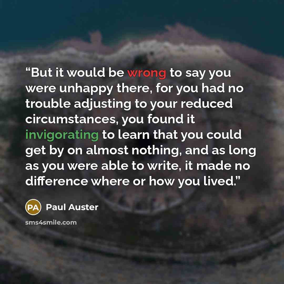 “But it would be wrong to say you were unhappy there, for you had no trouble adjusting to your reduced circumstances, you found it invigorating to learn that you could get by on almost nothing, and as long as you were able to write, it made no difference where or how you lived.” quote by Paul Auster