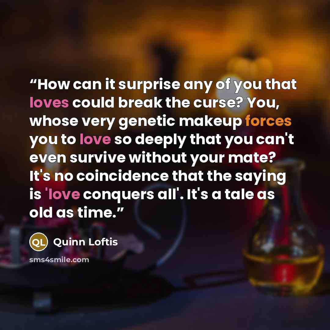 “How can it surprise any of you that loves could break the curse? You, whose very genetic makeup forces you to love so deeply that you can't even survive without your mate? It's no coincidence that the saying is 'love conquers all'. It's a tale as old as time.” quote by Quinn Loftis