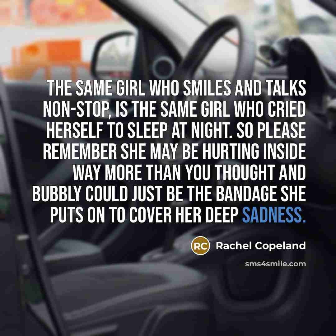“The same girl who smiles and talks non-stop, is the same girl who cried herself to sleep at night. So please remember she may be hurting inside way more than you thought and bubbly could just be the bandage she puts on to cover her deep sadness.” quote by Rachel Copeland