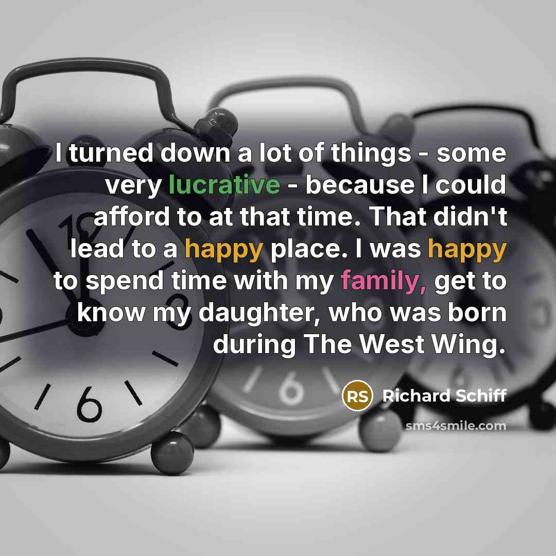 “I turned down a lot of things - some very lucrative - because I could afford to at that time. That didn't lead to a happy place. I was happy to spend time with my family, get to know my daughter, who was born during The West Wing.” quote by Richard Schiff