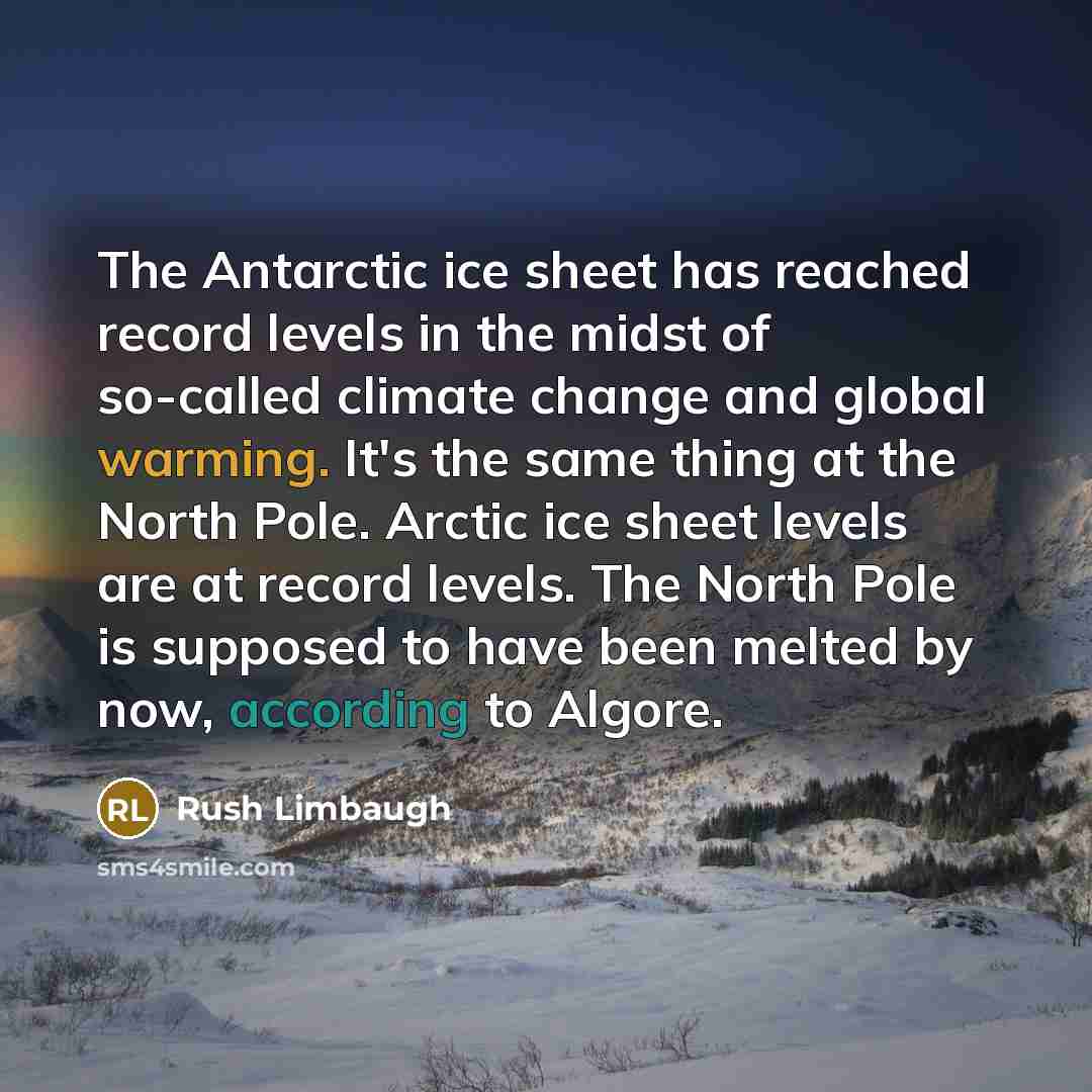 “The Antarctic ice sheet has reached record levels in the midst of so-called climate change and global warming. It's the same thing at the North Pole. Arctic ice sheet levels are at record levels. The North Pole is supposed to have been melted by now, according to Algore.” quote by Rush Limbaugh
