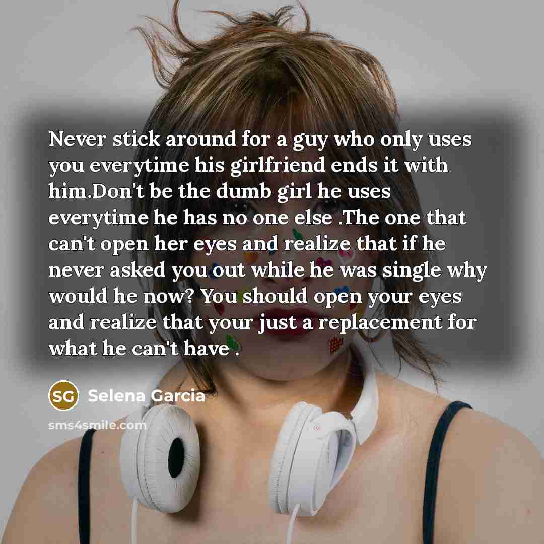 “Never stick around for a guy who only uses you everytime his girlfriend ends it with him.Don't be the dumb girl he uses everytime he has no one else .The one that can't open her eyes and realize that if he never asked you out while he was single why would he now? You should open your eyes and…” quote by Selena Garcia