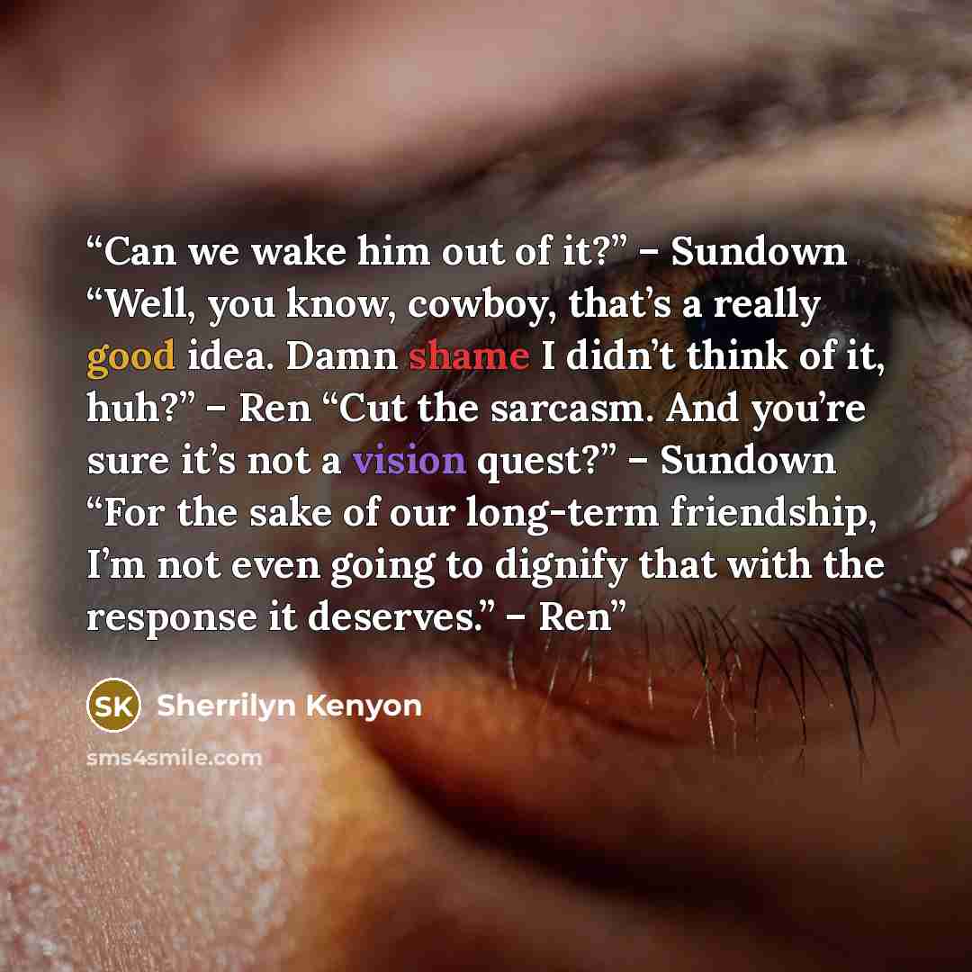 “Can we wake him out of it?” – Sundown “Well, you know, cowboy, that’s a really good idea. Damn shame I didn’t think of it, huh?” – Ren “Cut the sarcasm. And you’re sure it’s not a vision quest?” – Sundown “For the sake of our long-term friendship, I’m not even going to dignify that with the…” quote by Sherrilyn Kenyon