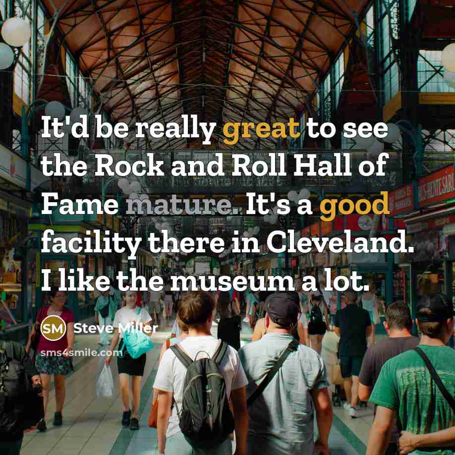 “It'd be really great to see the Rock and Roll Hall of Fame mature. It's a good facility there in Cleveland. I like the museum a lot.” quote by Steve Miller