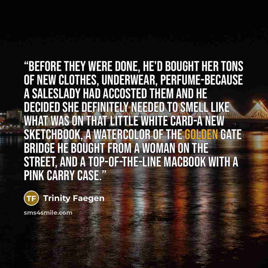 “Before they were done, he'd bought her tons of new clothes, underwear, perfume-because a saleslady had accosted them and he decided she definitely needed to smell like what was on that little white card-a new sketchbook, a watercolor of the Golden Gate Bridge he bought from a woman on the street…” quote by Trinity Faegen
