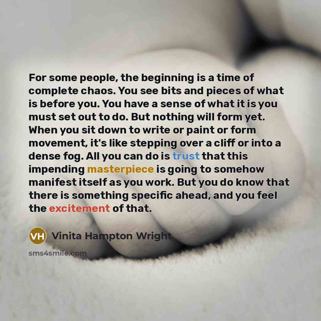 “For some people, the beginning is a time of complete chaos. You see bits and pieces of what is before you. You have a sense of what it is you must set out to do. But nothing will form yet. When you sit down to write or paint or form movement, it's like stepping over a cliff or into a dense fog…” quote by Vinita Hampton Wright
