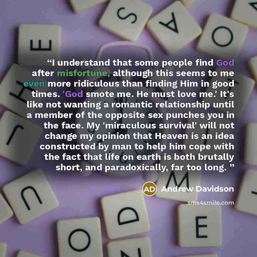 “I understand that some people find God after misfortune, although this seems to me even more ridiculous than finding Him in good times. 'God smote me. He must love me.' It's like not wanting a romantic relationship until a member of the opposite sex punches you in the face. My 'miraculous…” quote by Andrew Davidson