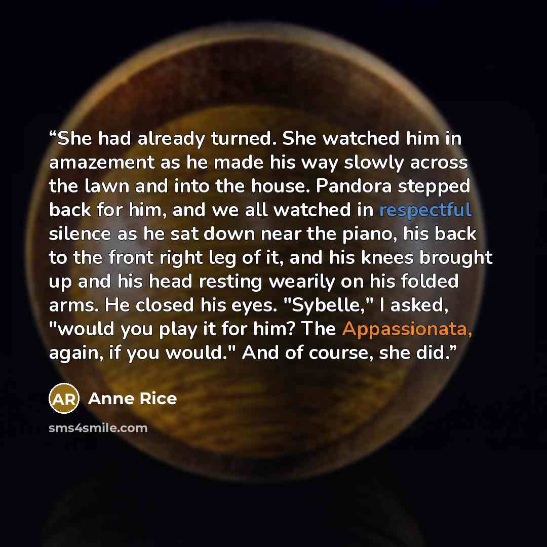 “She had already turned. She watched him in amazement as he made his way slowly across the lawn and into the house. Pandora stepped back for him, and we all watched in respectful silence as he sat down near the piano, his back to the front right leg of it, and his knees brought up and his head…” quote by Anne Rice