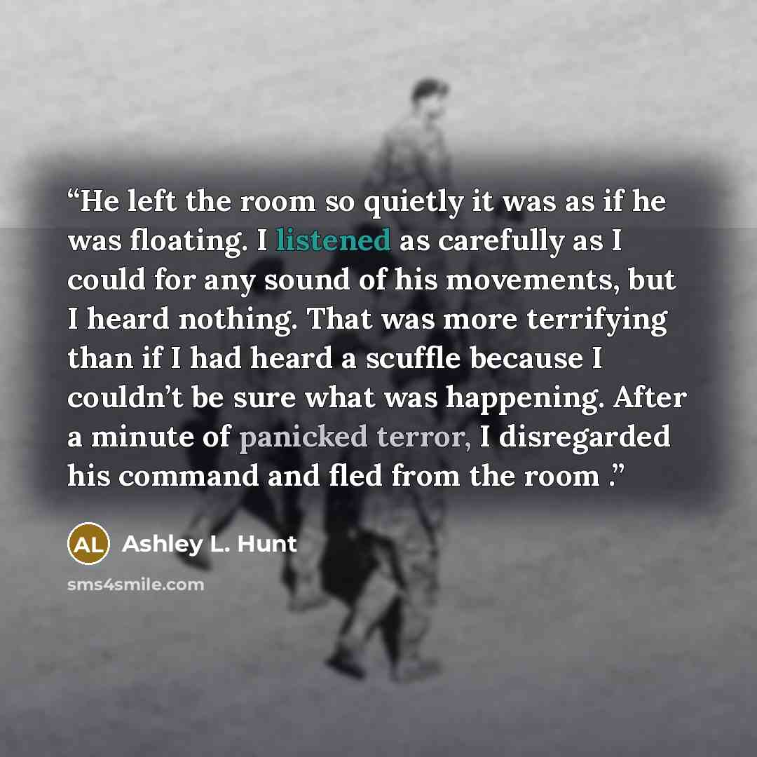 “He left the room so quietly it was as if he was floating. I listened as carefully as I could for any sound of his movements, but I heard nothing. That was more terrifying than if I had heard a scuffle because I couldn’t be sure what was happening. After a minute of panicked terror, I disregarded…” quote by Ashley L. Hunt